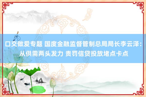 口交做爱专题 国度金融监督管制总局局长李云泽： 从供需两头发力 责罚信贷投放堵点卡点