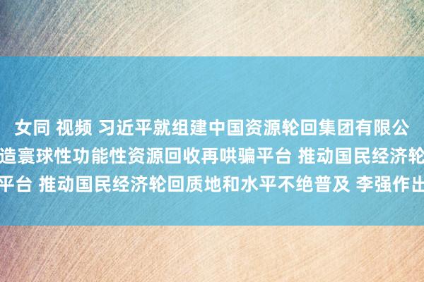 女同 视频 习近平就组建中国资源轮回集团有限公司作出着急指点强调 打造寰球性功能性资源回收再哄骗平台 推动国民经济轮回质地和水平不绝普及 李强作出批示