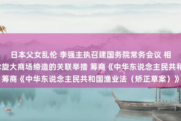 日本父女乱伦 李强主执召建国务院常务会议 相干部署深入鼓舞寰宇斡旋大商场缔造的关联举措 筹商《中华东说念主民共和国渔业法（矫正草案）》