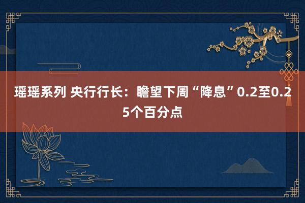 瑶瑶系列 央行行长：瞻望下周“降息”0.2至0.25个百分点