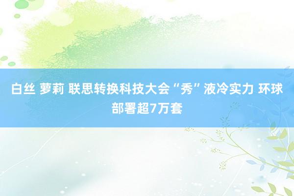 白丝 萝莉 联思转换科技大会“秀”液冷实力 环球部署超7万套