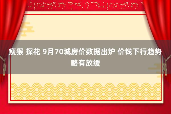 瘦猴 探花 9月70城房价数据出炉 价钱下行趋势略有放缓