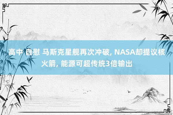 高中 自慰 马斯克星舰再次冲破， NASA却提议核火箭， 能源可超传统3倍输出