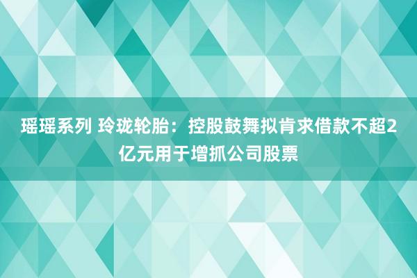 瑶瑶系列 玲珑轮胎：控股鼓舞拟肯求借款不超2亿元用于增抓公司股票