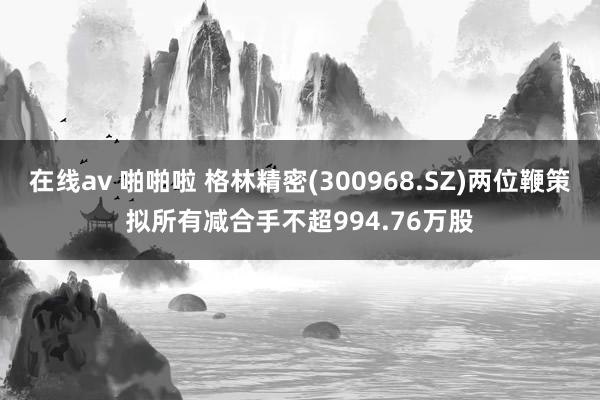 在线av 啪啪啦 格林精密(300968.SZ)两位鞭策拟所有减合手不超994.76万股