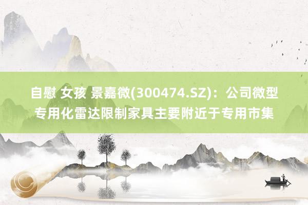 自慰 女孩 景嘉微(300474.SZ)：公司微型专用化雷达限制家具主要附近于专用市集