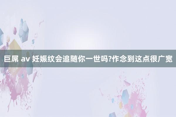 巨屌 av 妊娠纹会追随你一世吗?作念到这点很广宽