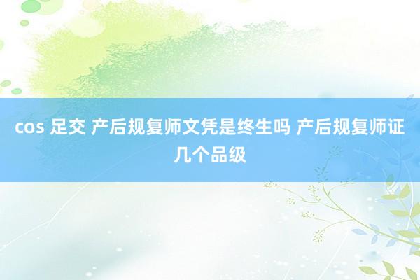 cos 足交 产后规复师文凭是终生吗 产后规复师证几个品级