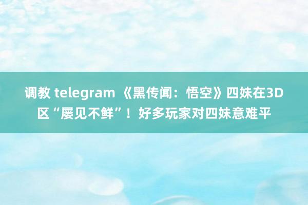 调教 telegram 《黑传闻：悟空》四妹在3D区“屡见不鲜”！好多玩家对四妹意难平