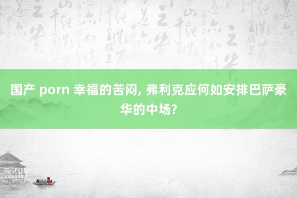 国产 porn 幸福的苦闷， 弗利克应何如安排巴萨豪华的中场?