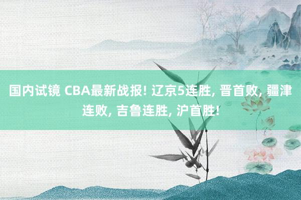 国内试镜 CBA最新战报! 辽京5连胜， 晋首败， 疆津连败， 吉鲁连胜， 沪首胜!