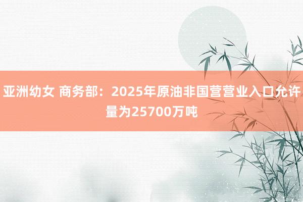 亚洲幼女 商务部：2025年原油非国营营业入口允许量为25700万吨