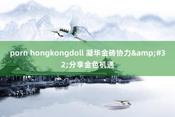 porn hongkongdoll 凝华金砖协力&#32;分享金色机遇