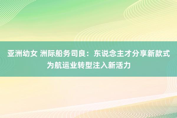 亚洲幼女 洲际船务司良：东说念主才分享新款式为航运业转型注入新活力