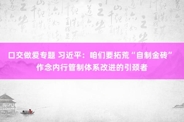 口交做爱专题 习近平：咱们要拓荒“自制金砖” 作念内行管制体系改进的引颈者