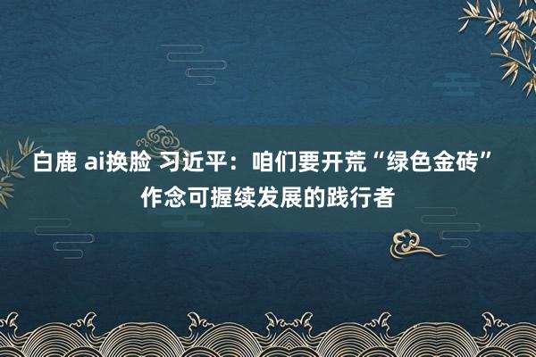 白鹿 ai换脸 习近平：咱们要开荒“绿色金砖” 作念可握续发展的践行者