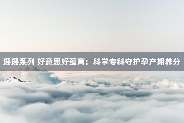 瑶瑶系列 好意思好蕴育：科学专科守护孕产期养分