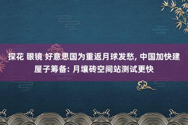 探花 眼镜 好意思国为重返月球发愁， 中国加快建屋子筹备: 月壤砖空间站测试更快