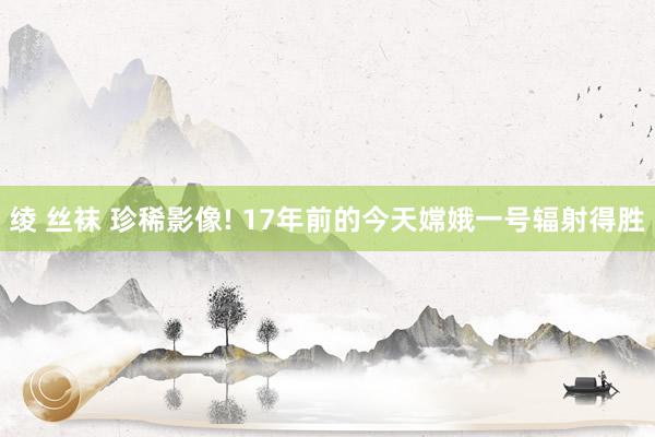 绫 丝袜 珍稀影像! 17年前的今天嫦娥一号辐射得胜