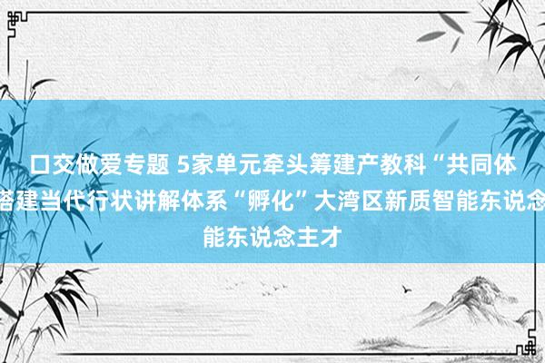 口交做爱专题 5家单元牵头筹建产教科“共同体”，搭建当代行状讲解体系“孵化”大湾区新质智能东说念主才