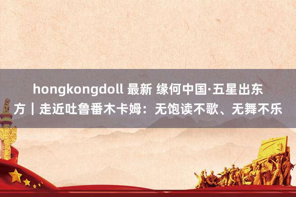 hongkongdoll 最新 缘何中国·五星出东方｜走近吐鲁番木卡姆：无饱读不歌、无舞不乐