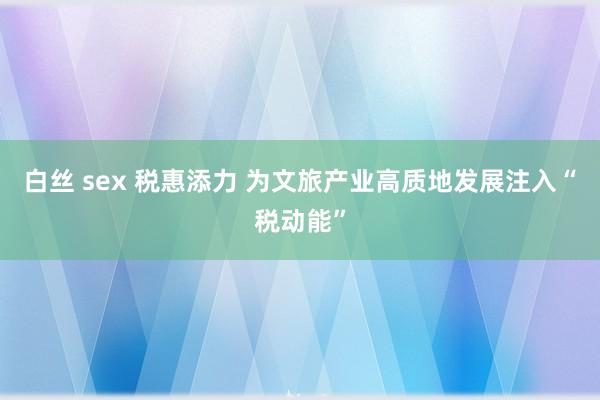 白丝 sex 税惠添力 为文旅产业高质地发展注入“税动能”