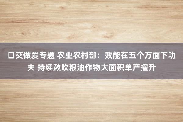 口交做爱专题 农业农村部：效能在五个方面下功夫 持续鼓吹粮油作物大面积单产擢升