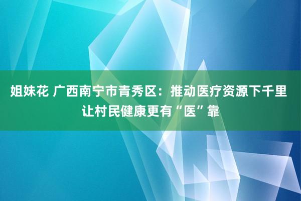 姐妹花 广西南宁市青秀区：推动医疗资源下千里 让村民健康更有“医”靠