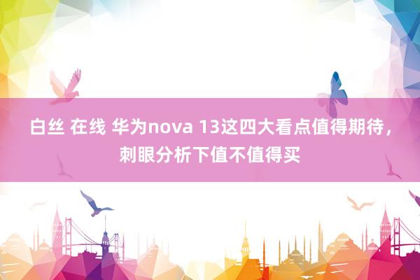 白丝 在线 华为nova 13这四大看点值得期待，刺眼分析下值不值得买