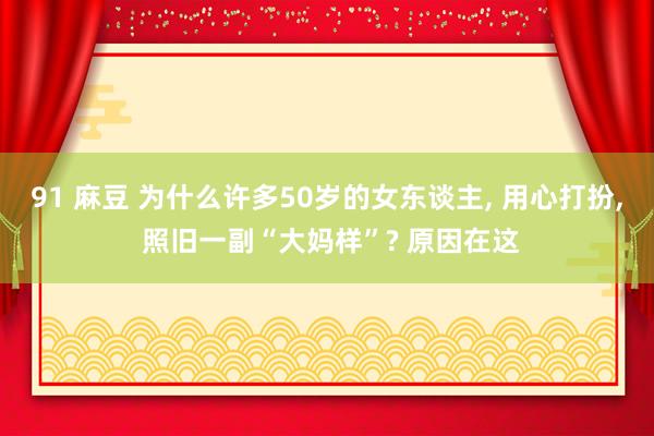 91 麻豆 为什么许多50岁的女东谈主， 用心打扮， 照旧一副“大妈样”? 原因在这