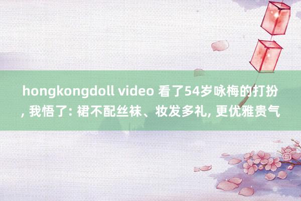 hongkongdoll video 看了54岁咏梅的打扮， 我悟了: 裙不配丝袜、妆发多礼， 更优雅贵气