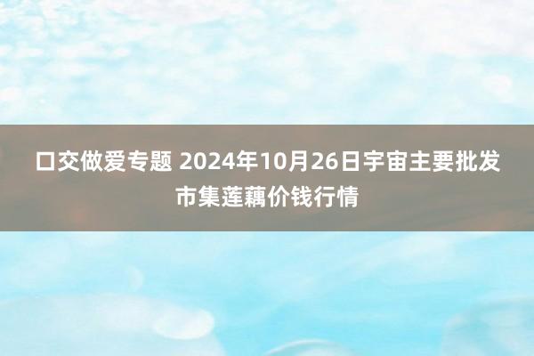 口交做爱专题 2024年10月26日宇宙主要批发市集莲藕价钱行情