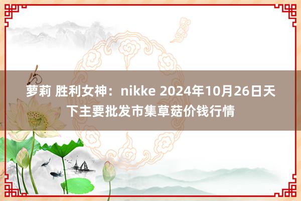 萝莉 胜利女神：nikke 2024年10月26日天下主要批发市集草菇价钱行情