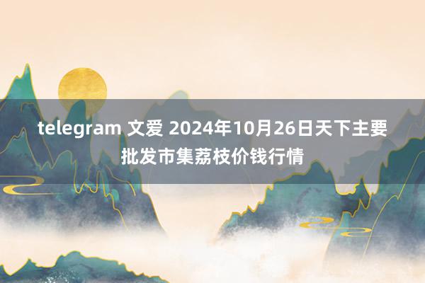 telegram 文爱 2024年10月26日天下主要批发市集荔枝价钱行情