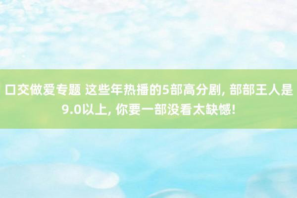 口交做爱专题 这些年热播的5部高分剧， 部部王人是9.0以上， 你要一部没看太缺憾!