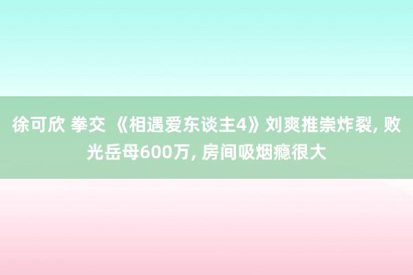 徐可欣 拳交 《相遇爱东谈主4》刘爽推崇炸裂， 败光岳母600万， 房间吸烟瘾很大