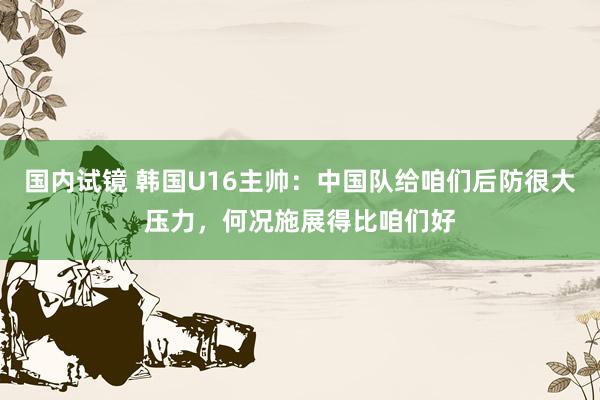 国内试镜 韩国U16主帅：中国队给咱们后防很大压力，何况施展得比咱们好