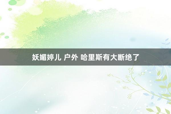 妖媚婷儿 户外 哈里斯有大断绝了