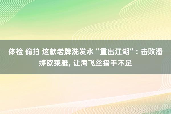 体检 偷拍 这款老牌洗发水“重出江湖”: 击败潘婷欧莱雅， 让海飞丝措手不足