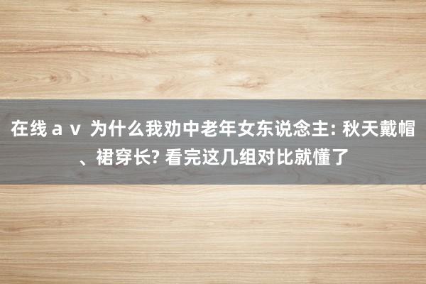 在线ａｖ 为什么我劝中老年女东说念主: 秋天戴帽、裙穿长? 看完这几组对比就懂了