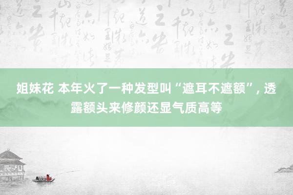 姐妹花 本年火了一种发型叫“遮耳不遮额”， 透露额头来修颜还显气质高等