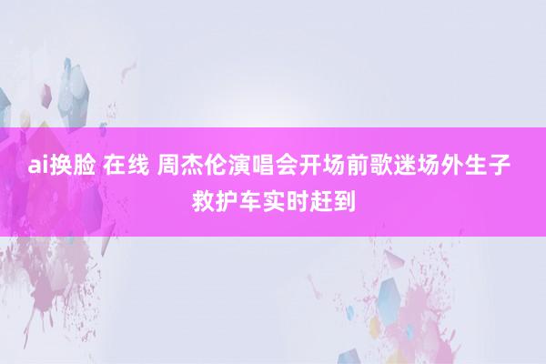 ai换脸 在线 周杰伦演唱会开场前歌迷场外生子 救护车实时赶到