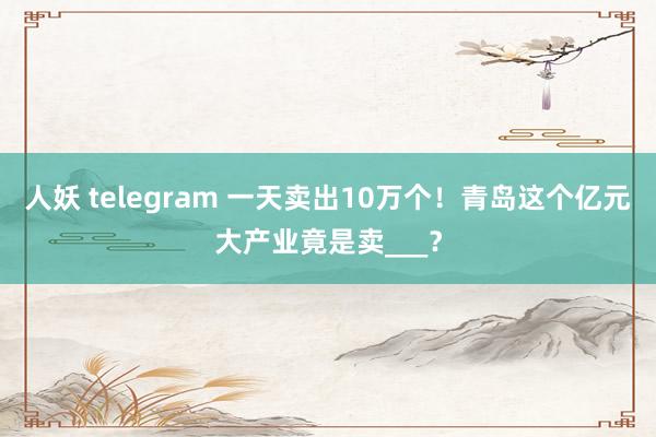 人妖 telegram 一天卖出10万个！青岛这个亿元大产业竟是卖___？