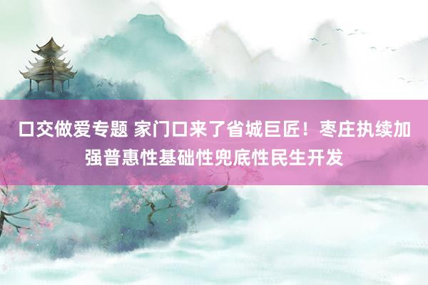 口交做爱专题 家门口来了省城巨匠！枣庄执续加强普惠性基础性兜底性民生开发