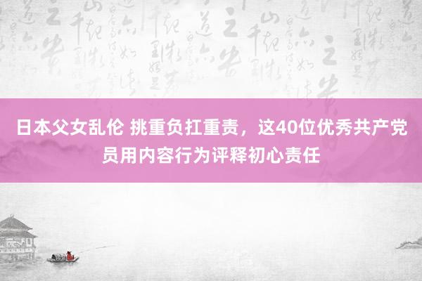 日本父女乱伦 挑重负扛重责，这40位优秀共产党员用内容行为评释初心责任