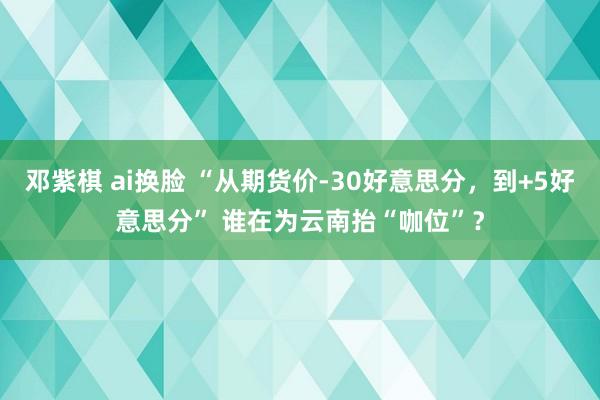 邓紫棋 ai换脸 “从期货价-30好意思分，到+5好意思分” 谁在为云南抬“咖位”？