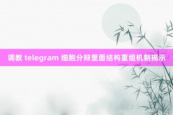 调教 telegram 细胞分辩里面结构重组机制揭示