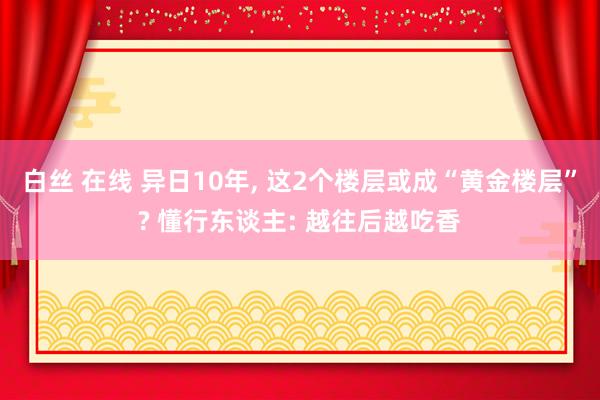 白丝 在线 异日10年， 这2个楼层或成“黄金楼层”? 懂行东谈主: 越往后越吃香