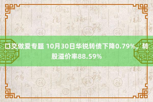 口交做爱专题 10月30日华锐转债下降0.79%，转股溢价率88.59%