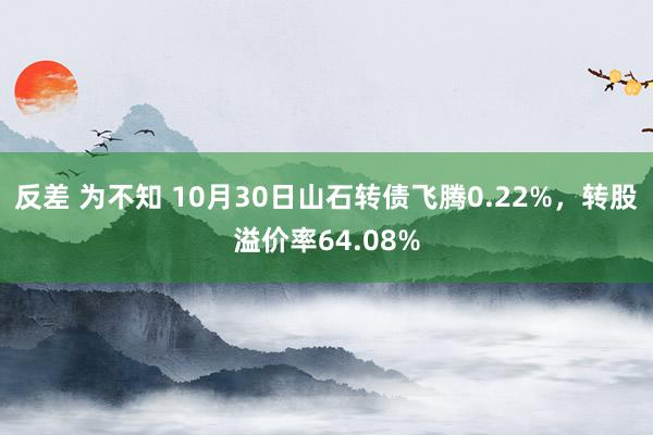 反差 为不知 10月30日山石转债飞腾0.22%，转股溢价率64.08%